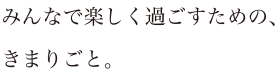 みんなで楽しく過ごすための、きまりごと。