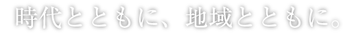 時代とともに、地域とともに。