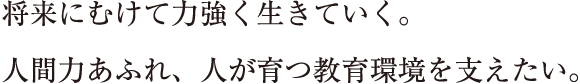 将来にむけて力強く生きていく。人間力あふれ、人が育つ教育環境を支えたい。