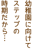 幼稚園に向けてステップの時期だから…