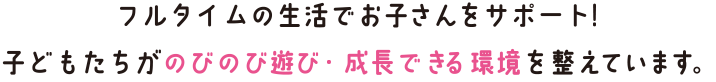 フルタイムの生活でお子さんをサポート！子どもたちがのびのび遊び・成長できる環境を整えています。