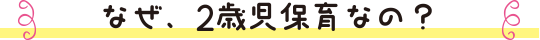 なぜ、2歳児保育なの？