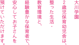 大川学園 2歳児保育幼児舎は、整った生活・教育環境と、経験豊かな保育者で、安心してお子さんを預けていただけます。