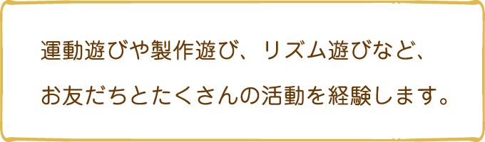 運動遊びや製作遊び、リズム遊びなど、お友だちとたくさんの活動を経験します。