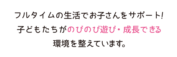 フルタイムの生活でお子さんをサポート！子どもたちがのびのび遊び・成長できる環境を整えています。