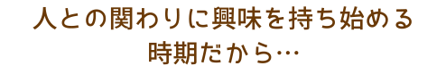 人との関わりに興味を持ち始める時期だから…