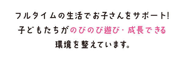 フルタイムの生活でお子さんをサポート！子どもたちがのびのび遊び・成長できる環境を整えています。